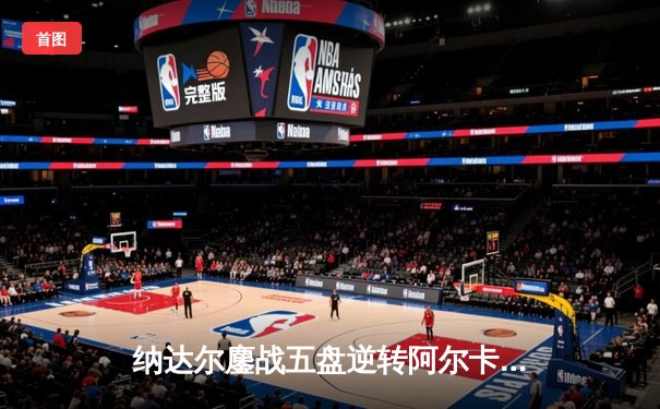 纳达尔鏖战五盘逆转阿尔卡拉斯 第14次问鼎法网创历史