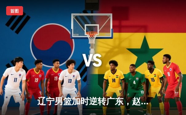 辽宁男篮加时逆转广东，赵继伟28+10率队夺赛点