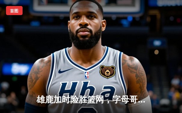 雄鹿加时险胜篮网，字母哥44分主宰关键战役