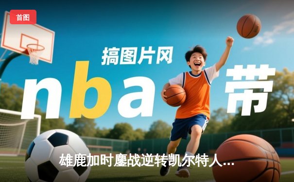 雄鹿加时鏖战逆转凯尔特人 字母哥44分12篮板导演东部巅峰对决