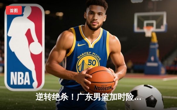 逆转绝杀！广东男篮加时险胜辽宁，赵睿狂砍38分创赛季新高